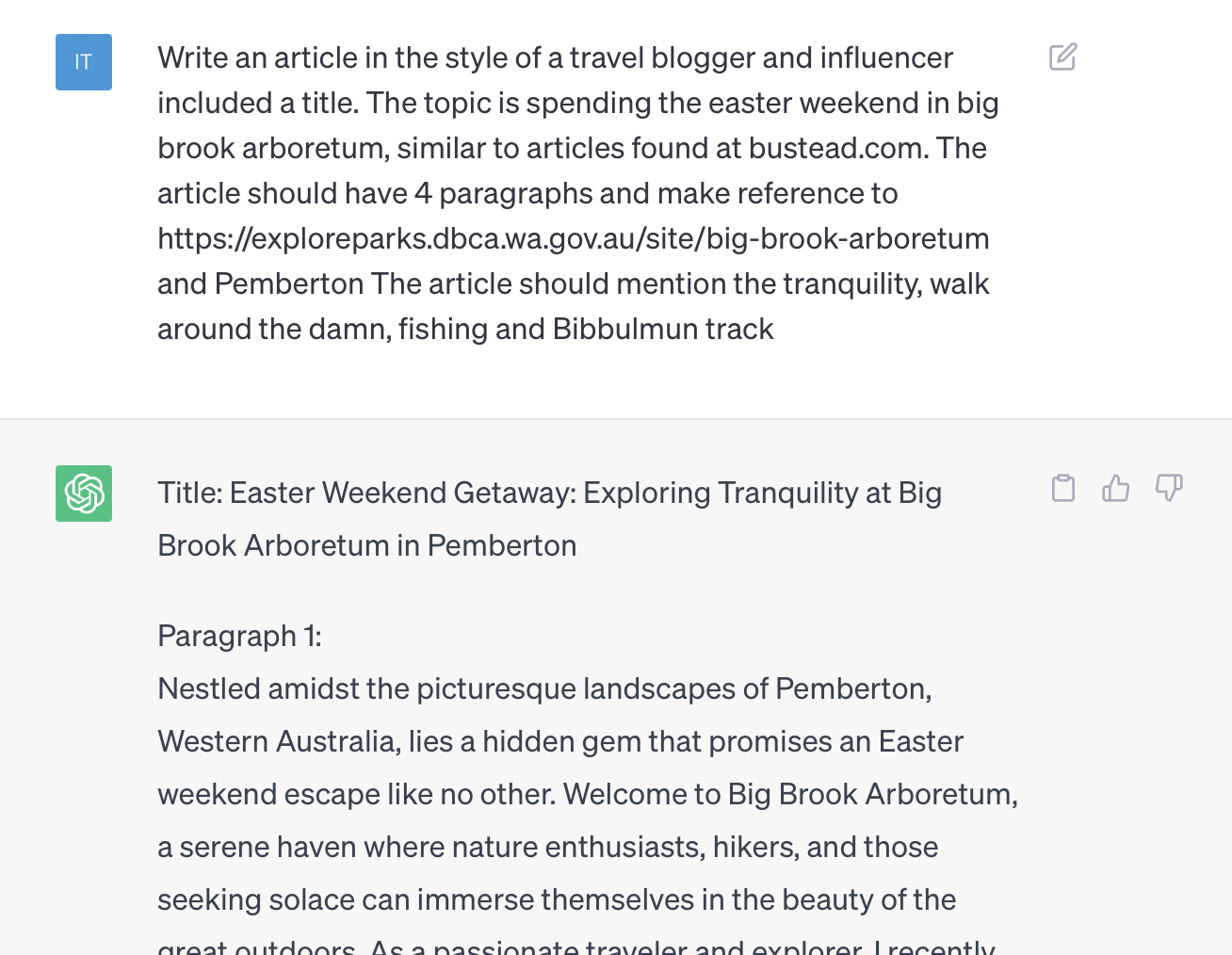 Text in GTP: Write an article in the style of a travel blogger and influencer included a title. The topic is spending the easter weekend in big brook arboretum, similar to articles found at bustead.com. The article should have 4 paragraphs and make reference to the Department of Parks and Wildlife and Pemberton The article should mention the tranquility, walk around the damn, fishing and Bibbulmun track Response:Title: Easter Weekend Getaway: Exploring Tranquility at Big Brook Arboretum in Pemberton Paragraph 1: Nestled amidst the picturesque landscapes of Pemberton, Western Australia, lies a hidden gem that promises an Easter weekend escape like no other. Welcome to Big Brook Arboretum, a serene haven where nature enthusiasts, hikers, and those seeking solace can immerse themselves in the beauty of the great outdoors. As a passionate traveler and explorer, I recently